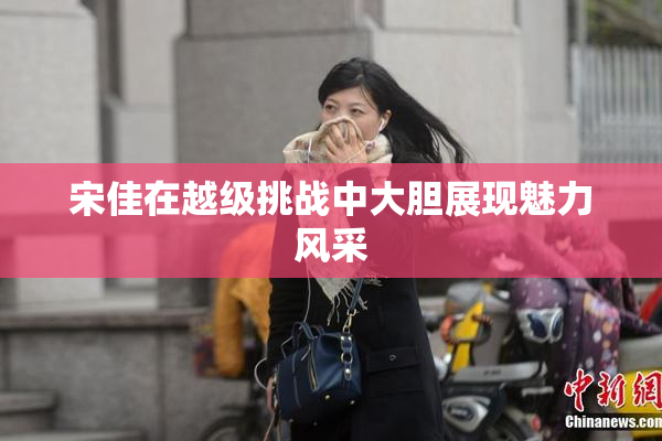 宋佳在越级挑战中大胆展现魅力风采