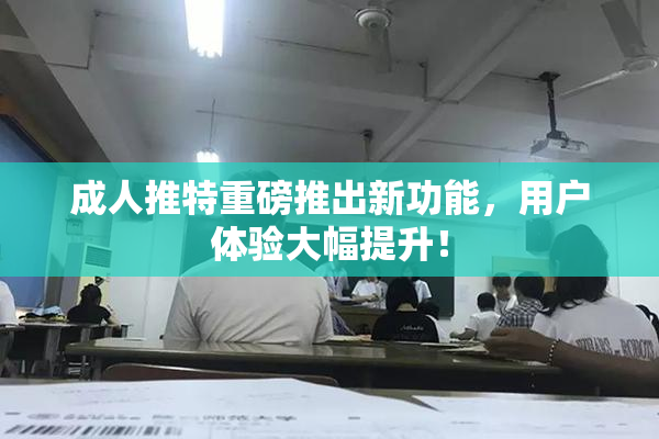 成人推特重磅推出新功能，用户体验大幅提升！