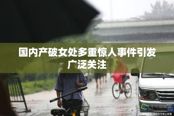 国内产破女处多重惊人事件引发广泛关注