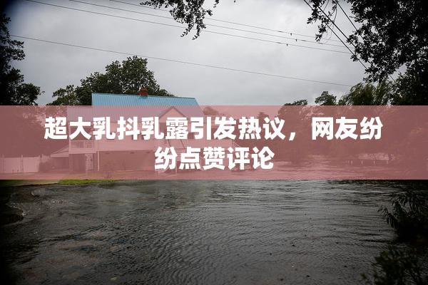超大乳抖乳露引发热议，网友纷纷点赞评论