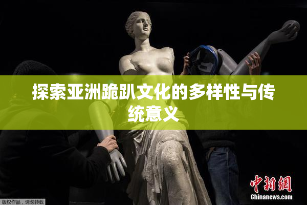 探索亚洲跪趴文化的多样性与传统意义
