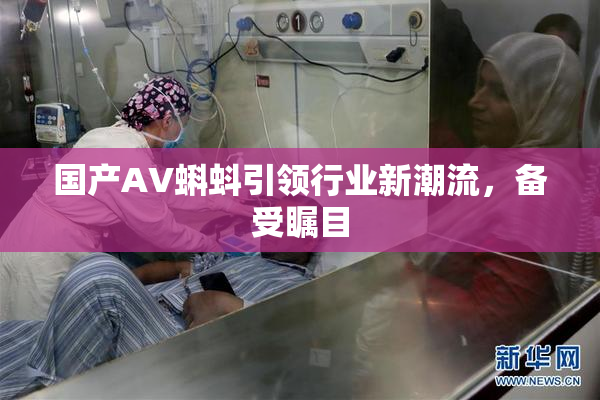 国产AV蝌蚪引领行业新潮流，备受瞩目