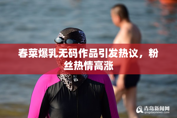 春菜爆乳无码作品引发热议，粉丝热情高涨