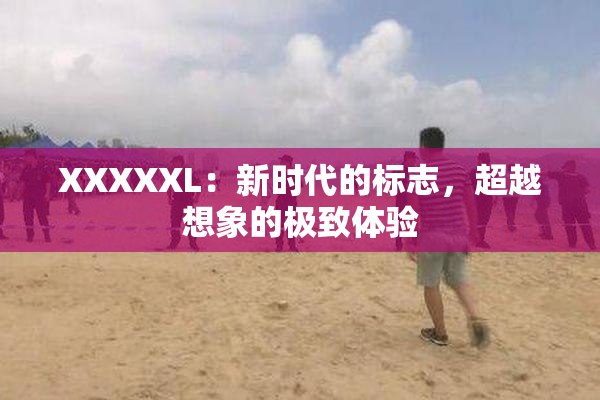 XXXXXL：新时代的标志，超越想象的极致体验