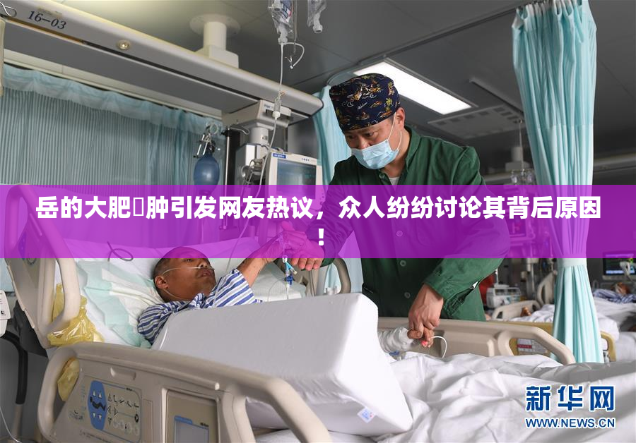 岳的大肥坹肿引发网友热议，众人纷纷讨论其背后原因！