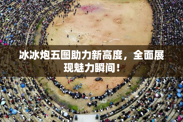 冰冰炮五图助力新高度，全面展现魅力瞬间！