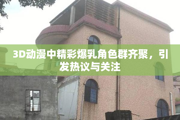 3D动漫中精彩爆乳角色群齐聚，引发热议与关注