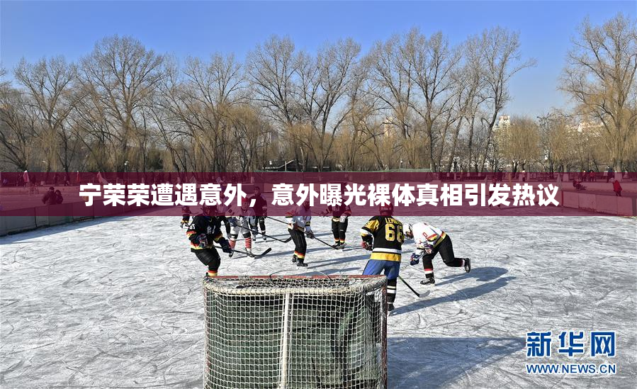 宁荣荣遭遇意外，意外曝光裸体真相引发热议