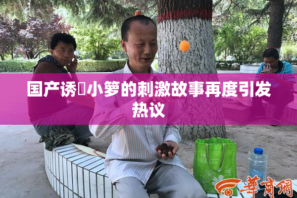 国产诱奷小箩的刺激故事再度引发热议