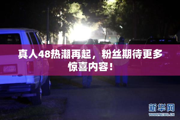 真人48热潮再起，粉丝期待更多惊喜内容！