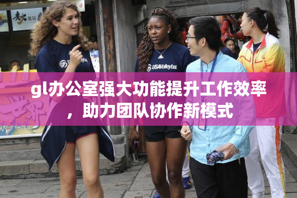 gl办公室强大功能提升工作效率，助力团队协作新模式