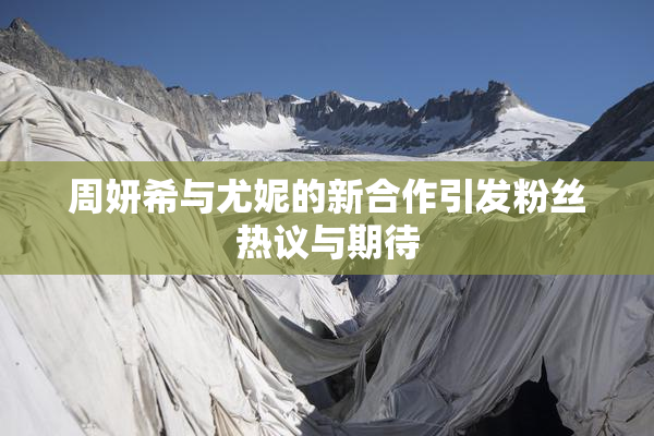 周妍希与尤妮的新合作引发粉丝热议与期待