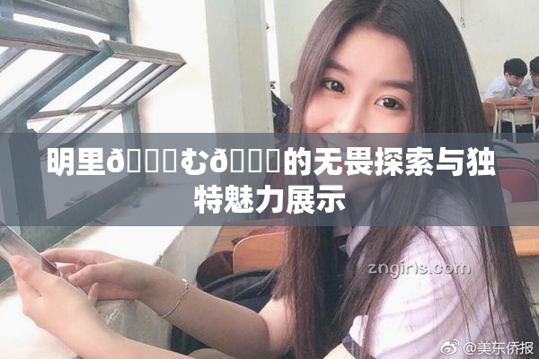 明里😚む🍍的无畏探索与独特魅力展示