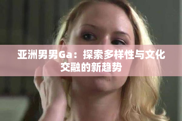 亚洲男男Ga：探索多样性与文化交融的新趋势