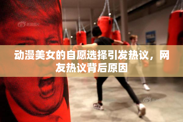 动漫美女的自愿选择引发热议，网友热议背后原因