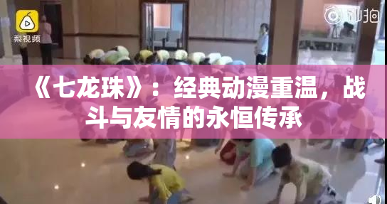 《七龙珠》：经典动漫重温，战斗与友情的永恒传承