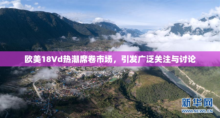 欧美18Vd热潮席卷市场，引发广泛关注与讨论