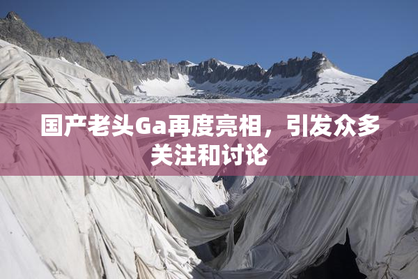 国产老头Ga再度亮相，引发众多关注和讨论