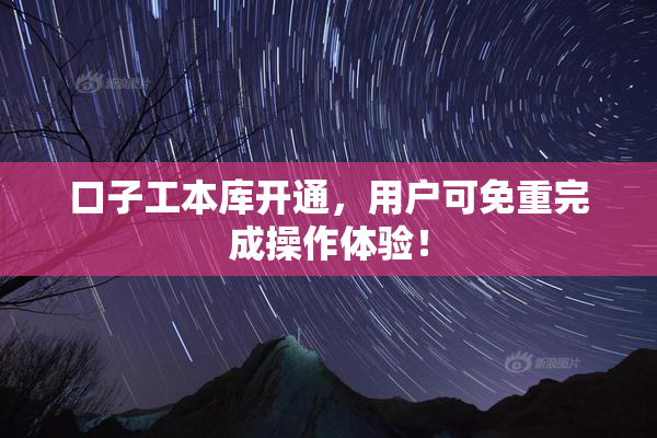 口子工本库开通，用户可免重完成操作体验！