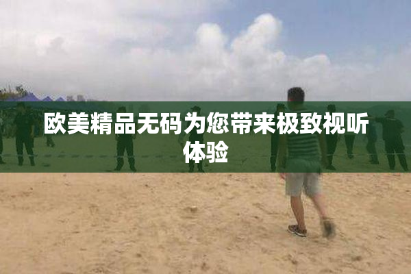 欧美精品无码为您带来极致视听体验