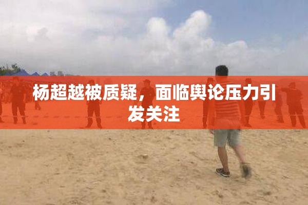 杨超越被质疑，面临舆论压力引发关注
