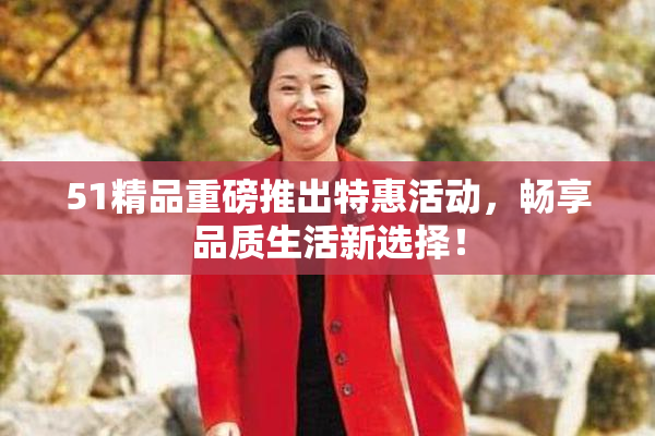 51精品重磅推出特惠活动，畅享品质生活新选择！