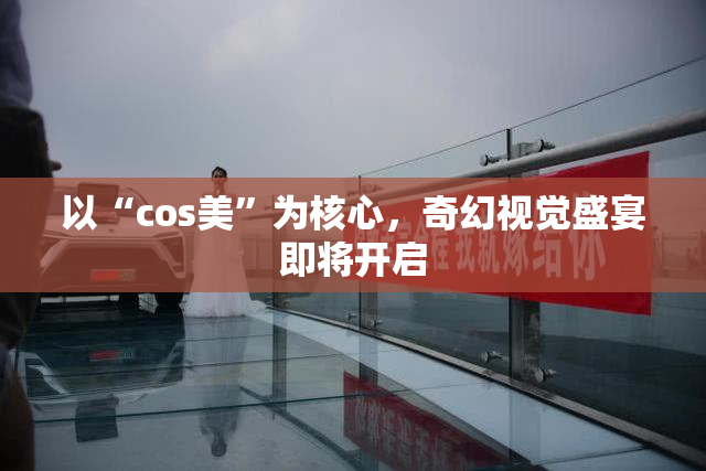 以“cos美”为核心，奇幻视觉盛宴即将开启