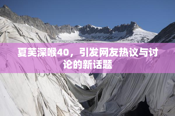 夏芙深喉40，引发网友热议与讨论的新话题