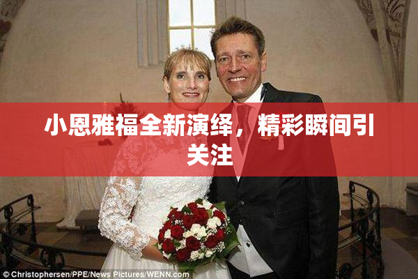 小恩雅福全新演绎，精彩瞬间引关注