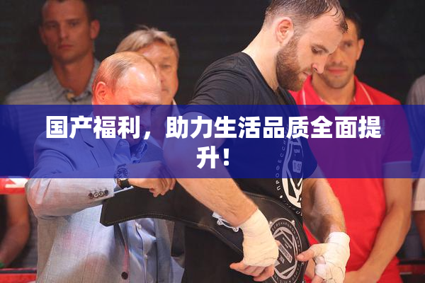 国产福利，助力生活品质全面提升！