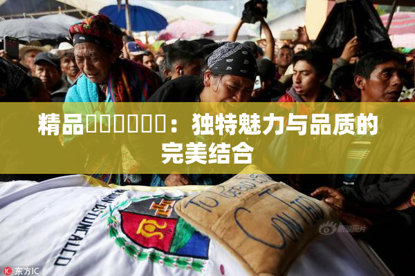 精品❌‌❌‌❌‌：独特魅力与品质的完美结合