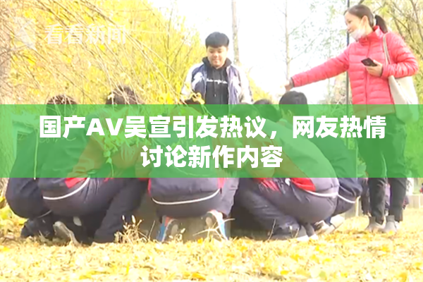 国产AV吴宣引发热议，网友热情讨论新作内容