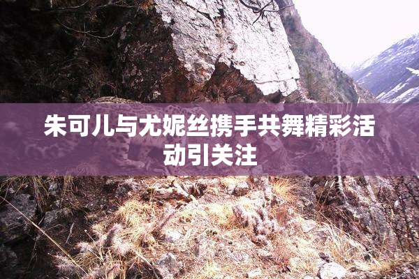 朱可儿与尤妮丝携手共舞精彩活动引关注