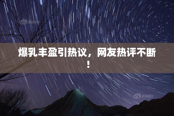 爆乳丰盈引热议，网友热评不断！