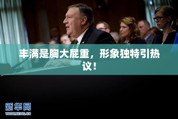 丰满是胸大屁重，形象独特引热议！