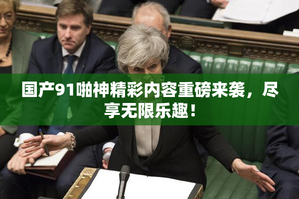 国产91啪神精彩内容重磅来袭，尽享无限乐趣！