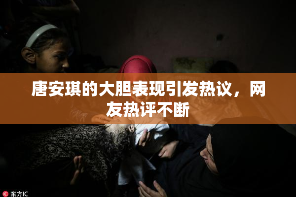 唐安琪的大胆表现引发热议，网友热评不断