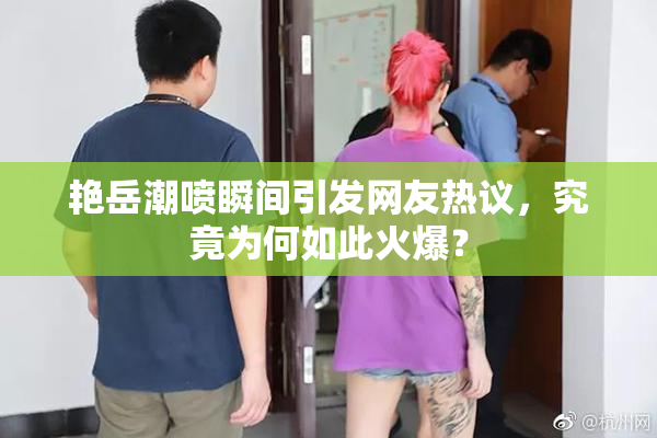 艳岳潮喷瞬间引发网友热议，究竟为何如此火爆？