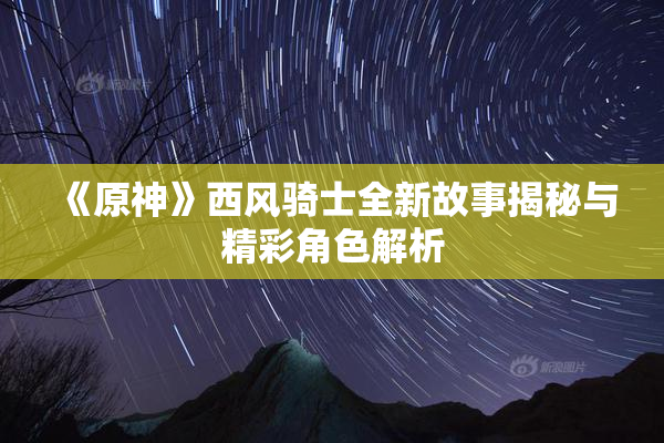 《原神》西风骑士全新故事揭秘与精彩角色解析