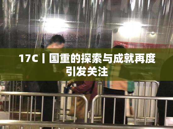 17C丨国重的探索与成就再度引发关注