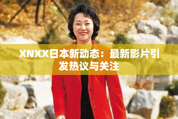 XNXX日本新动态：最新影片引发热议与关注