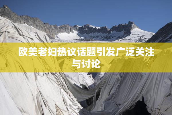 欧美老妇热议话题引发广泛关注与讨论