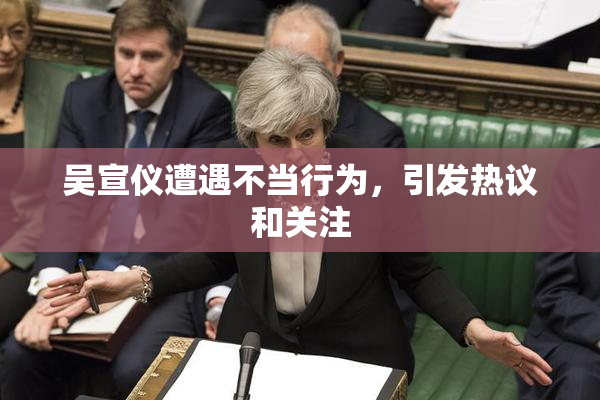 吴宣仪遭遇不当行为，引发热议和关注
