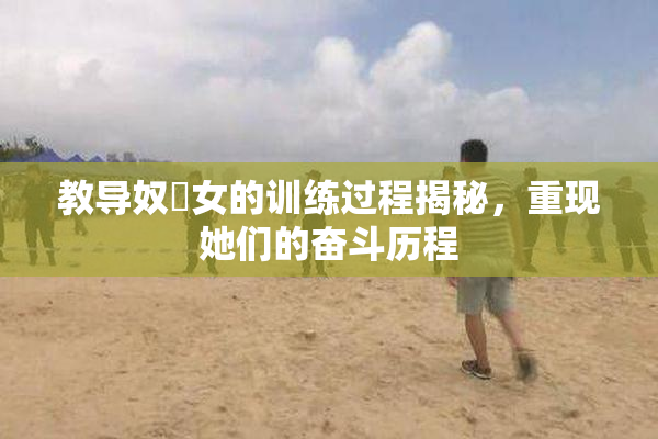 教导奴隸女的训练过程揭秘，重现她们的奋斗历程