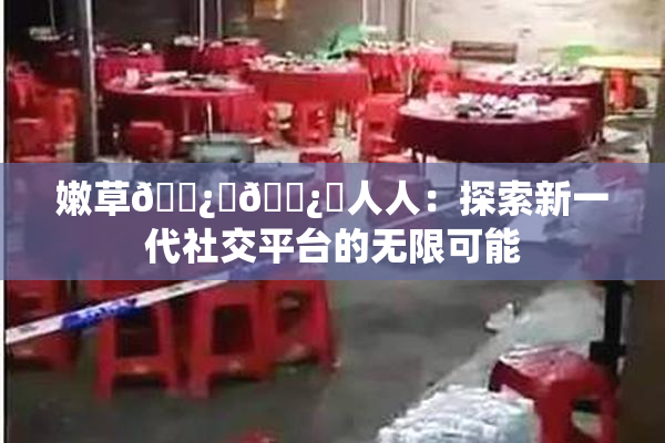嫩草🌿‌🌿‌人人：探索新一代社交平台的无限可能