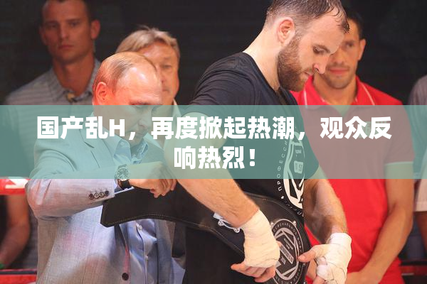国产乱H，再度掀起热潮，观众反响热烈！