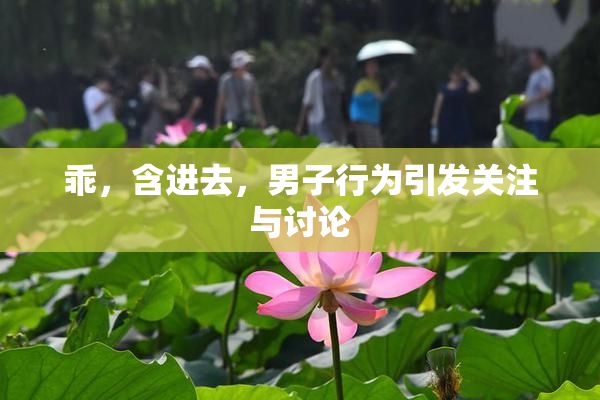 乖，含进去，男子行为引发关注与讨论
