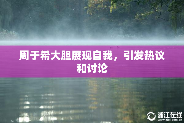 周于希大胆展现自我，引发热议和讨论