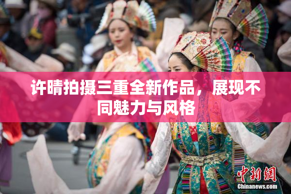 许晴拍摄三重全新作品，展现不同魅力与风格