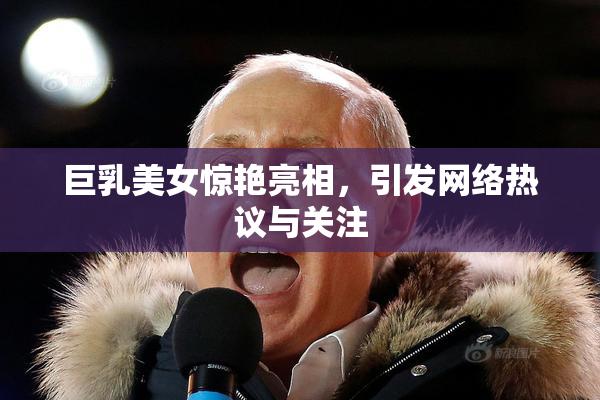 巨乳美女惊艳亮相，引发网络热议与关注